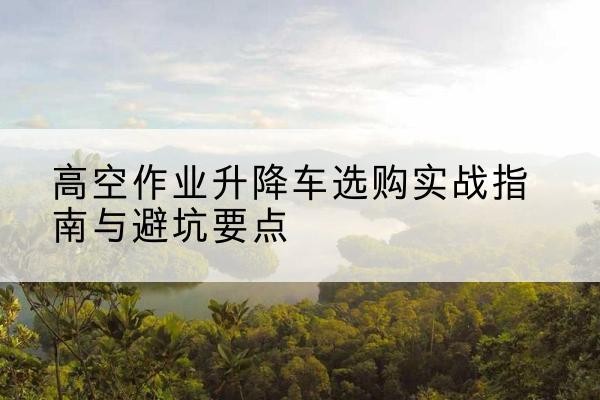 会泽升降车怎么选-高空作业升降车选购实战指南与避坑要点