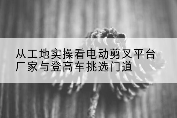 会泽电动剪叉升降平台厂家-从工地实操看电动剪叉平台厂家与登高车挑选门道