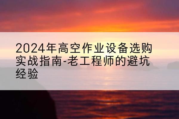 会泽高空作业升降机厂家推荐-2024年高空作业设备选购实战指南-老工程师的避坑经验