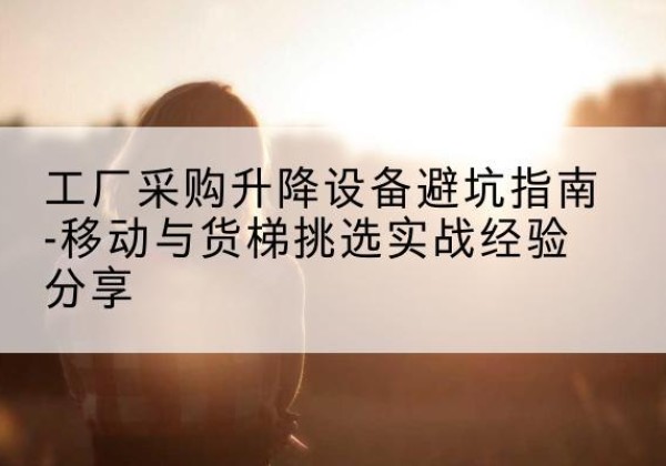 会泽移动式升降机怎么选-工厂采购升降设备避坑指南-移动与货梯挑选实战经验分享