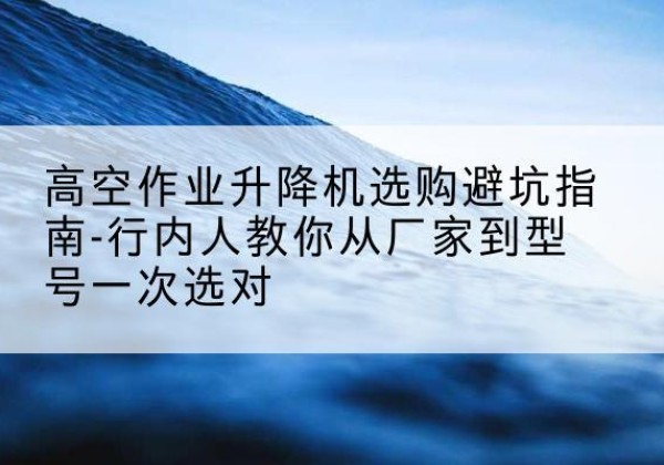 会泽升降平台厂家-高空作业升降机选购避坑指南-行内人教你从厂家到型号一次选对