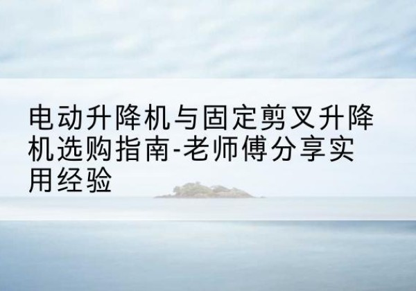 会泽电动升降机怎么选-电动升降机与固定剪叉升降机选购指南-老师傅分享实用经验