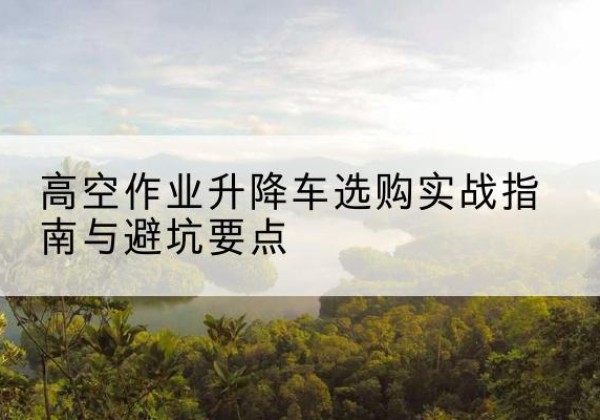 会泽升降车怎么选-高空作业升降车选购实战指南与避坑要点