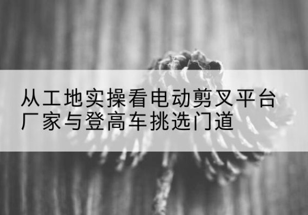 会泽电动剪叉升降平台厂家-从工地实操看电动剪叉平台厂家与登高车挑选门道
