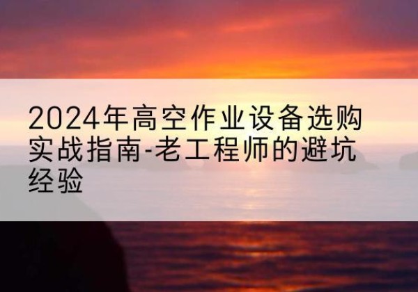 会泽高空作业升降机厂家推荐-2024年高空作业设备选购实战指南-老工程师的避坑经验